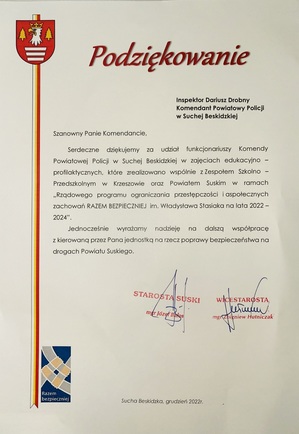 Podziękowanie od Starosty Suskiego z grudnia 2022 adresowane do Inspektora Dariusza Drobnego Komendanta Powiatowego Policji w Suchej Beskidzkiej o treści Szanowny Panie Komendancie.  Serdecznie dziękujemy za udział funkcjonariuszy Komendy Powiatowej Policji w Suchej Beskidzkiej w zajęciach edukacyjno - profilaktycznych, które zrealizowano wspólnie z Zespołem Szkolno Przedszkolnym w Krzeszowie oraz Powiatem Suskim w ramach Rządowego Programu ograniczania przestępczości i aspołecznych zachowań Razem Bezpieczniej im. Władysława Sasiaka na lata 2022-2024. Jednocześnie wyrażamy nadzieję na dalszą współpracę z kierowaną przez Pana jednostkę na rzecz poprawy bezpieczeństwa na drogach Powiatu Suskiego. Podziękowanie podpisane przez Starostę Suskiego Józefa Bałosa oraz jego zastępcę Zbigniewa Hutniczaka.